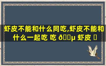 虾皮不能和什么同吃,虾皮不能和什么一起吃 吃 🐵 虾皮 ☘ 注意事项